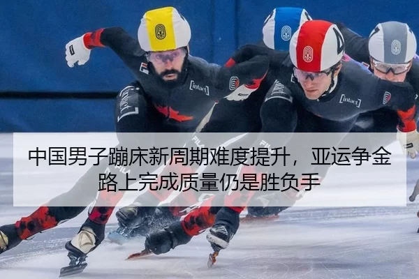 中国男子蹦床新周期难度提升，亚运争金路上完成质量仍是胜负手